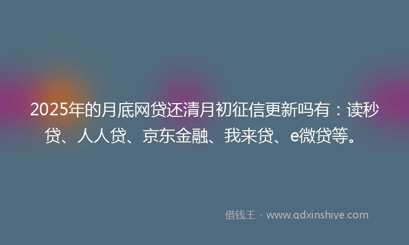 2025年的月底网贷还清月初征信更新吗有：读秒贷、人人贷、京东金融、我来贷、e微贷等。
