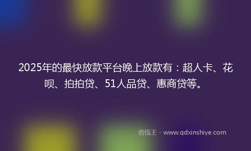2025年的最快放款平台晚上放款有：超人卡、花呗、拍拍贷、51人品贷、惠商贷等。
