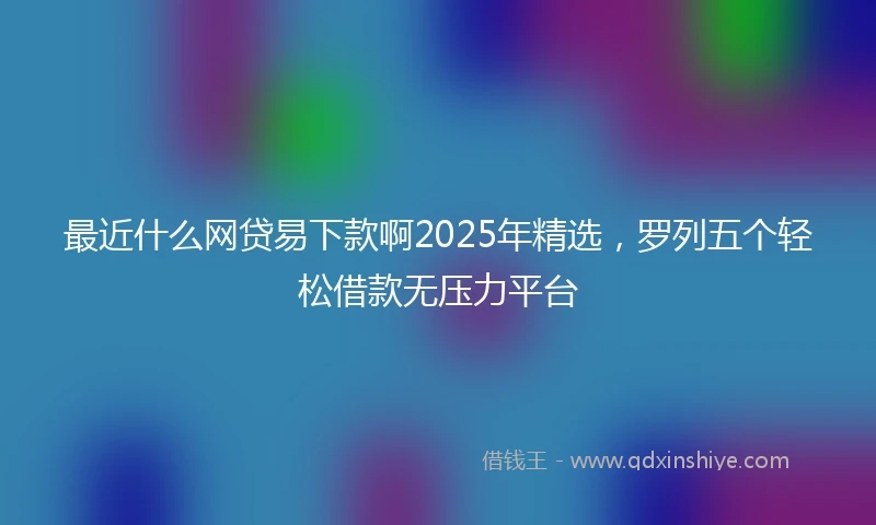 最近什么网贷易下款啊2025年精选，罗列五个轻松借款无压力平台