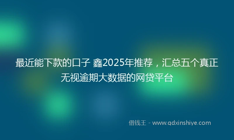 最近能下款的口子 鑫2025年推荐，汇总五个真正无视逾期大数据的网贷平台