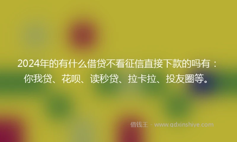 2024年的有什么借贷不看征信直接下款的吗有：你我贷、花呗、读秒贷、拉卡拉、投友圈等。