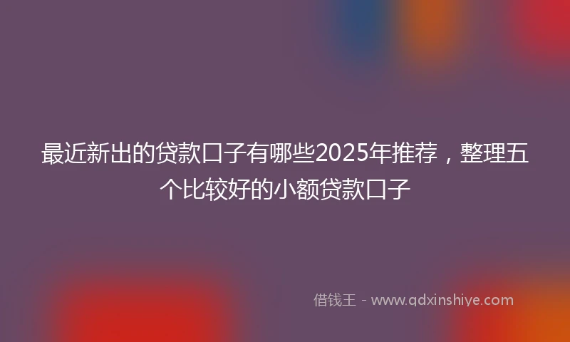 最近新出的贷款口子有哪些2025年推荐，整理五个比较好的小额贷款口子