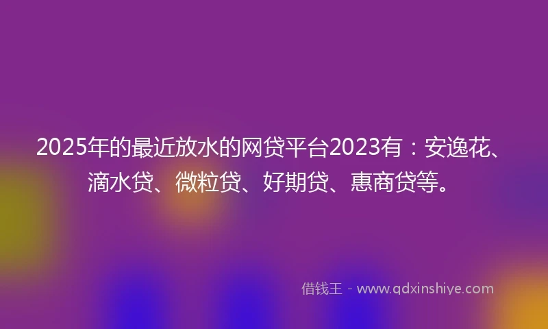 2025年的最近放水的网贷平台2023有：安逸花、滴水贷、微粒贷、好期贷、惠商贷等。