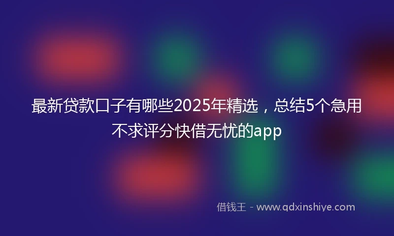 最新贷款口子有哪些2025年精选，总结5个急用不求评分快借无忧的app