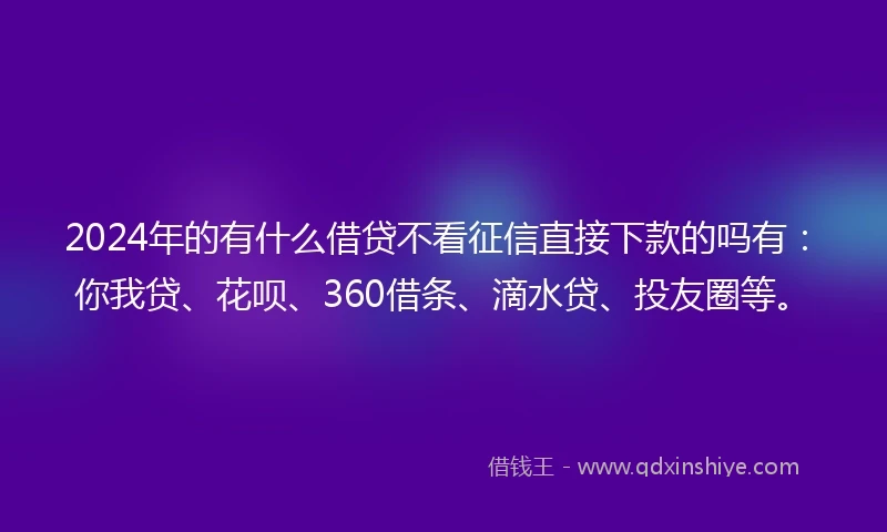 2024年的有什么借贷不看征信直接下款的吗有：你我贷、花呗、360借条、滴水贷、投友圈等。