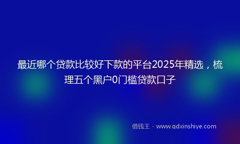 最近哪个贷款比较好下款的平台2025年精选，梳理五个黑户0门槛贷款口子