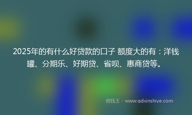 2025年的有什么好贷款的口子 额度大的有：洋钱罐、分期乐、好期贷、省呗、惠商贷等。
