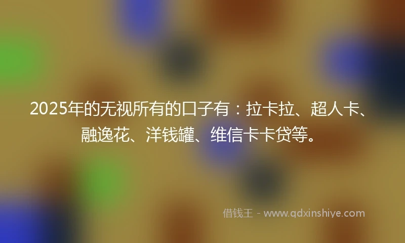 2025年的无视所有的口子有：拉卡拉、超人卡、融逸花、洋钱罐、维信卡卡贷等。