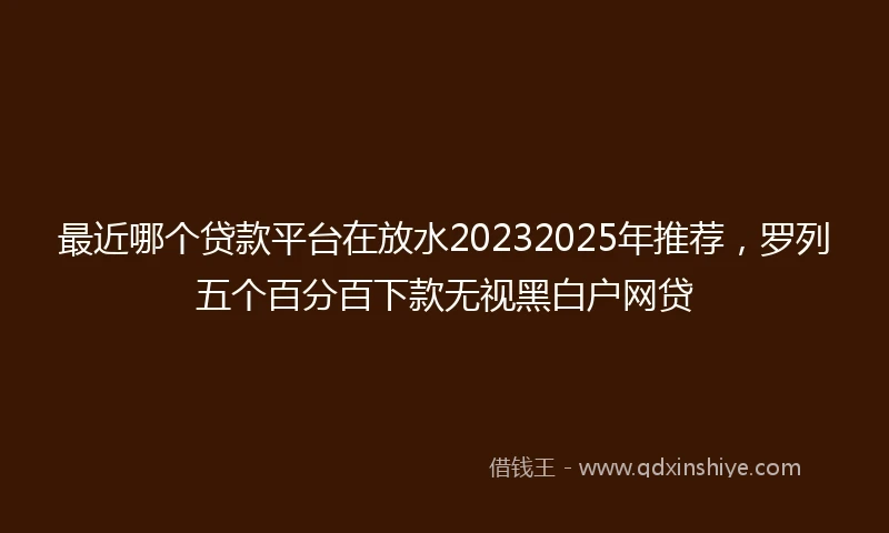 最近哪个贷款平台在放水20232025年推荐，罗列五个百分百下款无视黑白户网贷