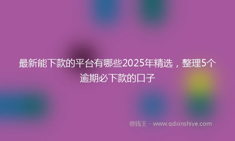 最新能下款的平台有哪些2025年精选，整理5个逾期必下款的口子