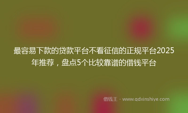 最容易下款的贷款平台不看征信的正规平台2025年推荐，盘点5个比较靠谱的借钱平台