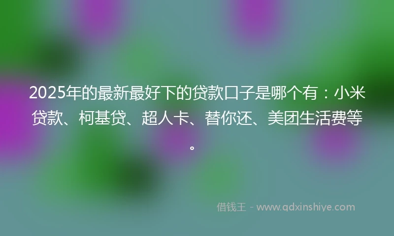 2025年的最新最好下的贷款口子是哪个有：小米贷款、柯基贷、超人卡、替你还、美团生活费等。
