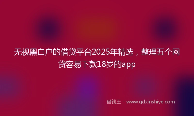 无视黑白户的借贷平台2025年精选，整理五个网贷容易下款18岁的app