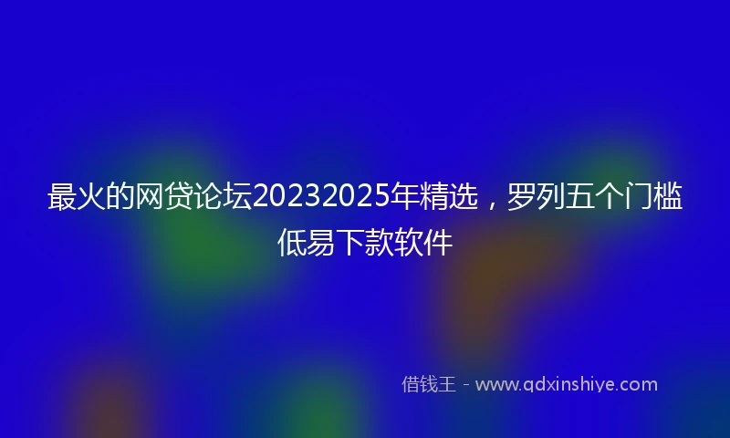 最火的网贷论坛20232025年精选，罗列五个门槛低易下款软件