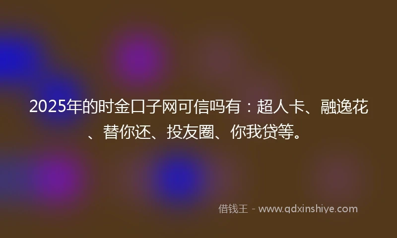 2025年的时金口子网可信吗有：超人卡、融逸花、替你还、投友圈、你我贷等。