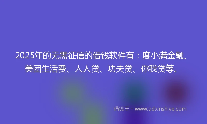 2025年的无需征信的借钱软件有：度小满金融、美团生活费、人人贷、功夫贷、你我贷等。