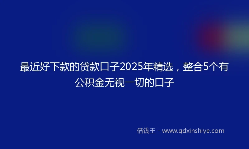 最近好下款的贷款口子2025年精选，整合5个有公积金无视一切的口子