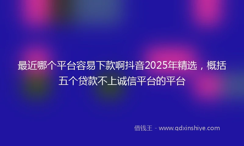 最近哪个平台容易下款啊抖音2025年精选，概括五个贷款不上诚信平台的平台
