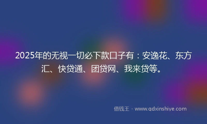 2025年的无视一切必下款口子有：安逸花、东方汇、快贷通、团贷网、我来贷等。