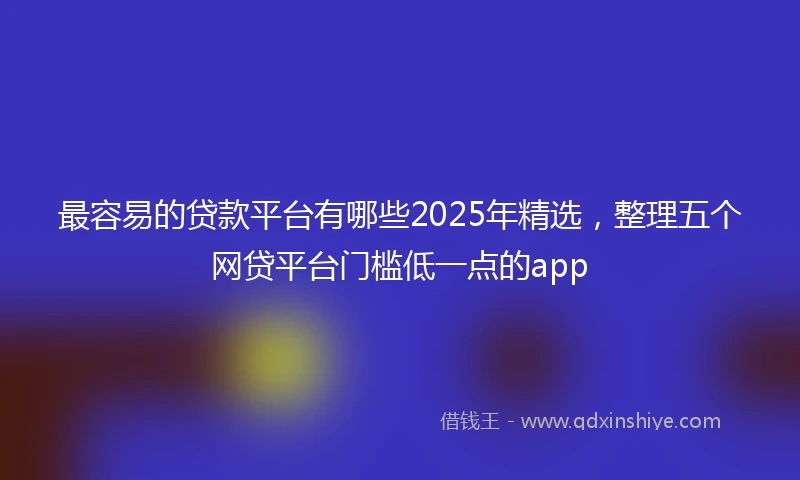 最容易的贷款平台有哪些2025年精选，整理五个网贷平台门槛低一点的app