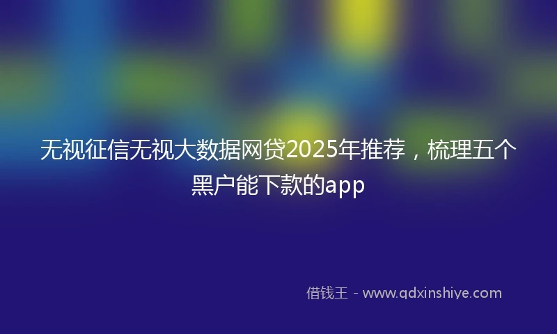 无视征信无视大数据网贷2025年推荐,梳理五个黑户能下款的app