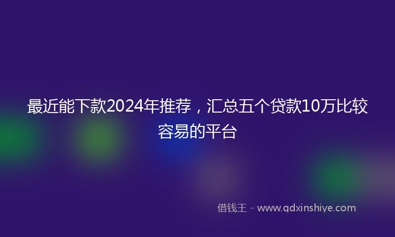 最近能下款2024年推荐，汇总五个贷款10万比较容易的平台