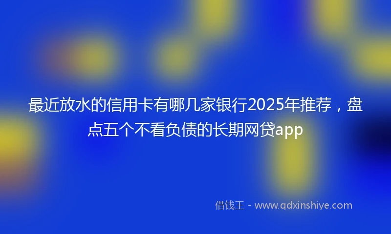 最近放水的信用卡有哪几家银行2025年推荐，盘点五个不看负债的长期网贷app