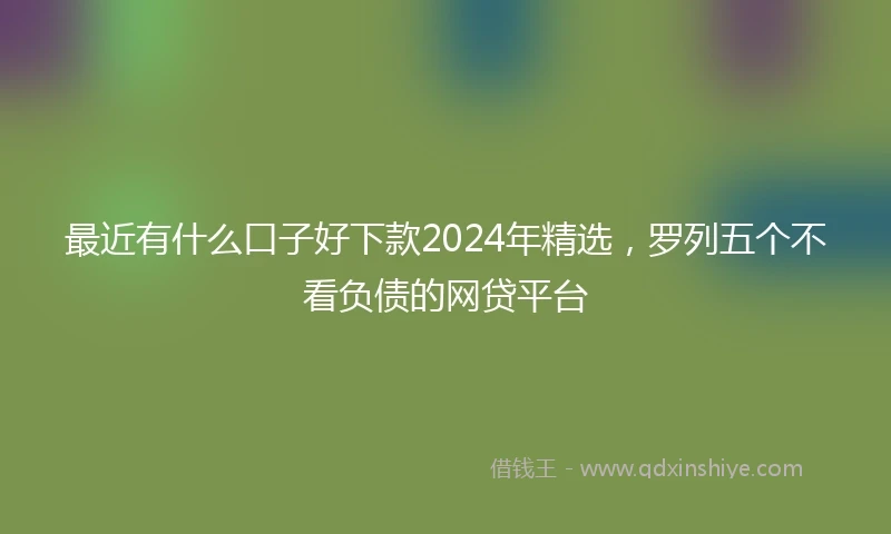 最近有什么口子好下款2024年精选，罗列五个不看负债的网贷平台