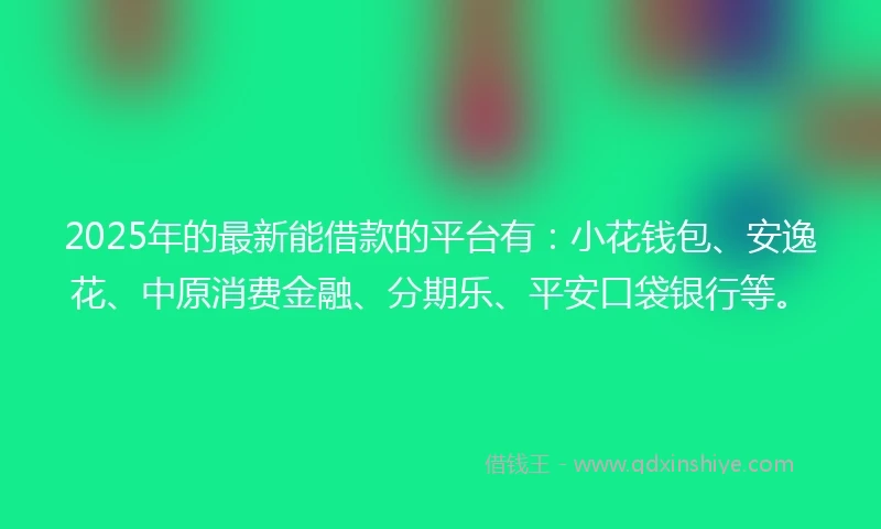 2025年的最新能借款的平台有：小花钱包、安逸花、中原消费金融、分期乐、平安口袋银行等。