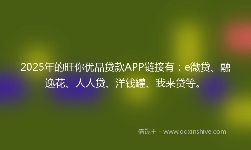 2025年的旺你优品贷款APP链接有：e微贷、融逸花、人人贷、洋钱罐、我来贷等。