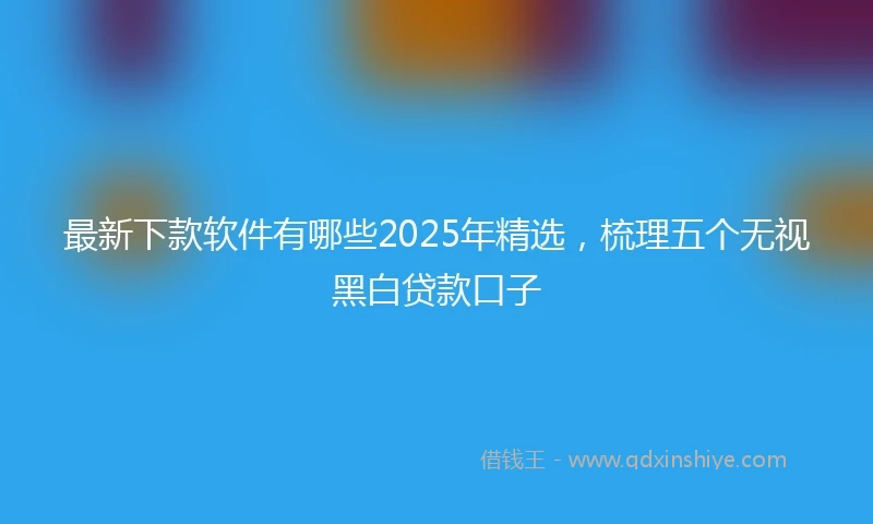 最新下款软件有哪些2025年精选，梳理五个无视黑白贷款口子
