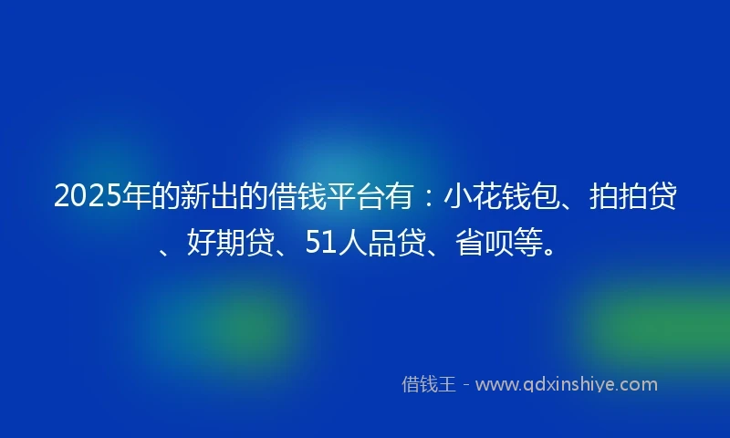 2025年的新出的借钱平台有：小花钱包、拍拍贷、好期贷、51人品贷、省呗等。