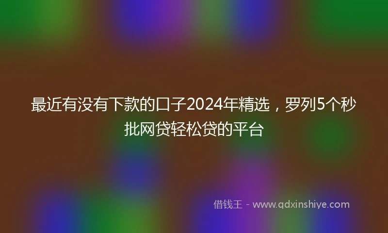 最近有没有下款的口子2024年精选，罗列5个秒批网贷轻松贷的平台