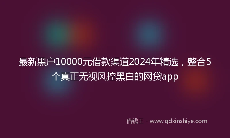 最新黑户10000元借款渠道2024年精选，整合5个真正无视风控黑白的网贷app