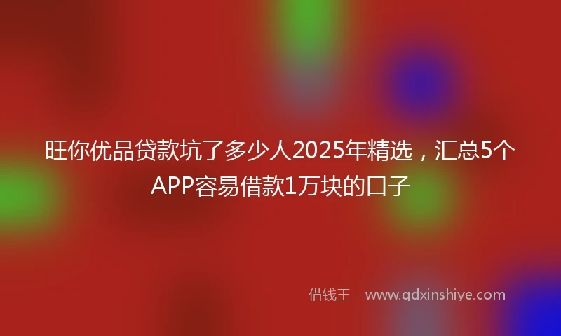 旺你优品贷款坑了多少人2025年精选，汇总5个APP容易借款1万块的口子