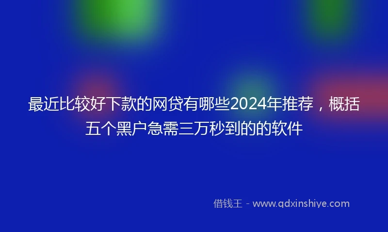 最近比较好下款的网贷有哪些2024年推荐，概括五个黑户急需三万秒到的的软件