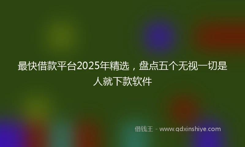 最快借款平台2025年精选，盘点五个无视一切是人就下款软件