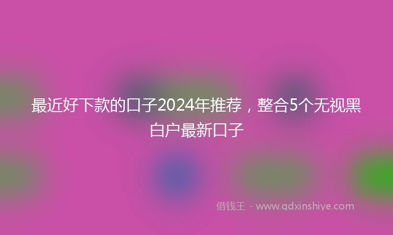 最近好下款的口子2024年推荐，整合5个无视黑白户最新口子