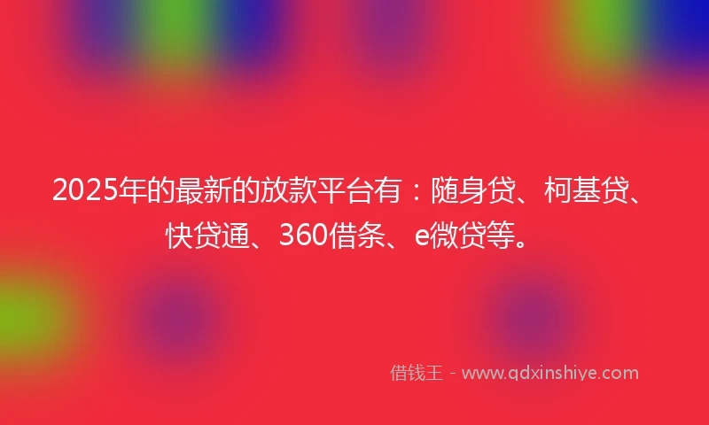 2025年的最新的放款平台有：随身贷、柯基贷、快贷通、360借条、e微贷等。