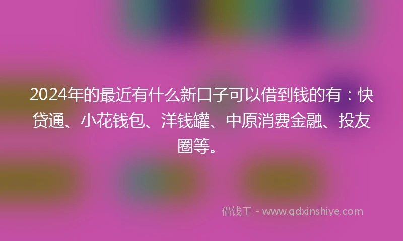 2024年的最近有什么新口子可以借到钱的有：快贷通、小花钱包、洋钱罐、中原消费金融、投友圈等。