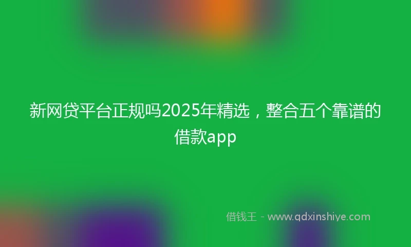 新网贷平台正规吗2025年精选，整合五个靠谱的借款app
