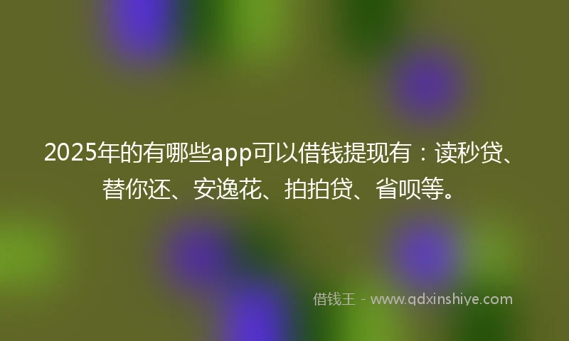 2025年的有哪些app可以借钱提现有：读秒贷、替你还、安逸花、拍拍贷、省呗等。