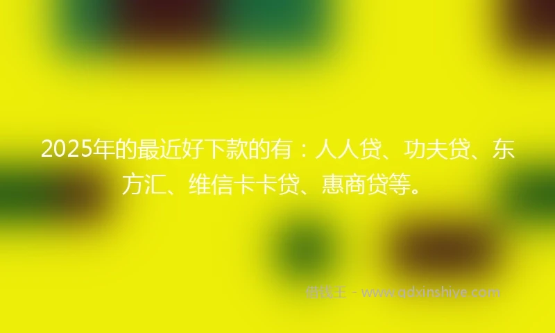 2025年的最近好下款的有：人人贷、功夫贷、东方汇、维信卡卡贷、惠商贷等。