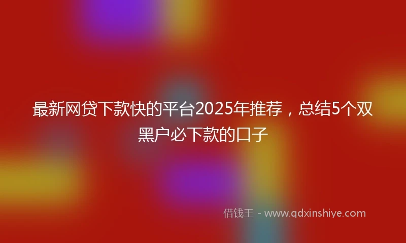 最新网贷下款快的平台2025年推荐，总结5个双黑户必下款的口子
