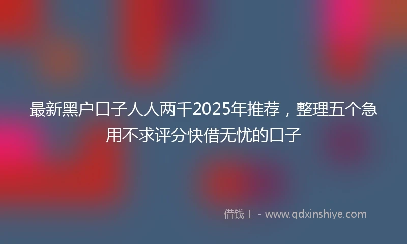 最新黑户口子人人两千2025年推荐，整理五个急用不求评分快借无忧的口子
