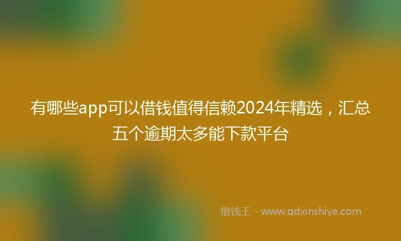 有哪些app可以借钱值得信赖2024年精选，汇总五个逾期太多能下款平台