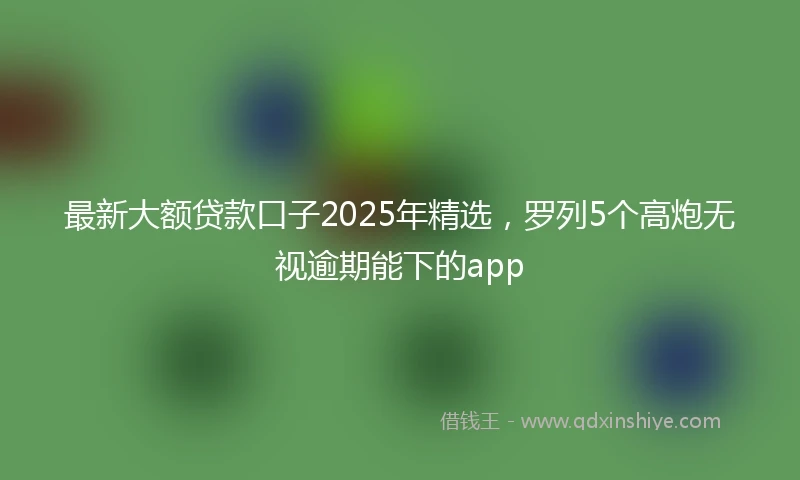 最新大额贷款口子2025年精选，罗列5个高炮无视逾期能下的app