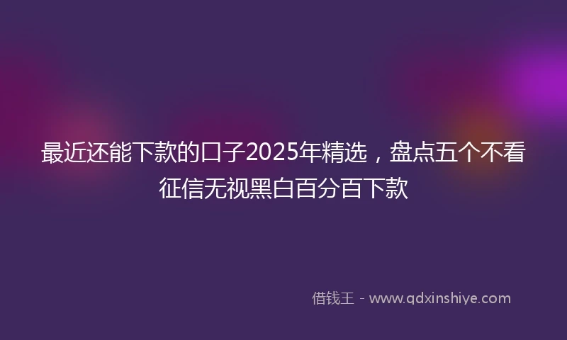 最近还能下款的口子2025年精选，盘点五个不看征信无视黑白百分百下款