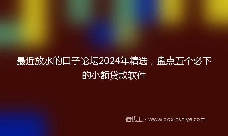 最近放水的口子论坛2024年精选，盘点五个必下的小额贷款软件