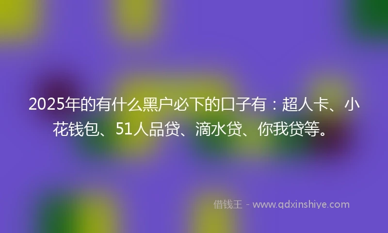 2025年的有什么黑户必下的口子有：超人卡、小花钱包、51人品贷、滴水贷、你我贷等。